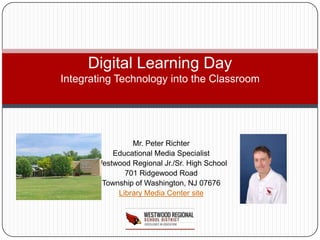 Digital Learning Day
Integrating Technology into the Classroom




                Mr. Peter Richter
           Educational Media Specialist
       Westwood Regional Jr./Sr. High School
              701 Ridgewood Road
        Township of Washington, NJ 07676
            Library Media Center site
 