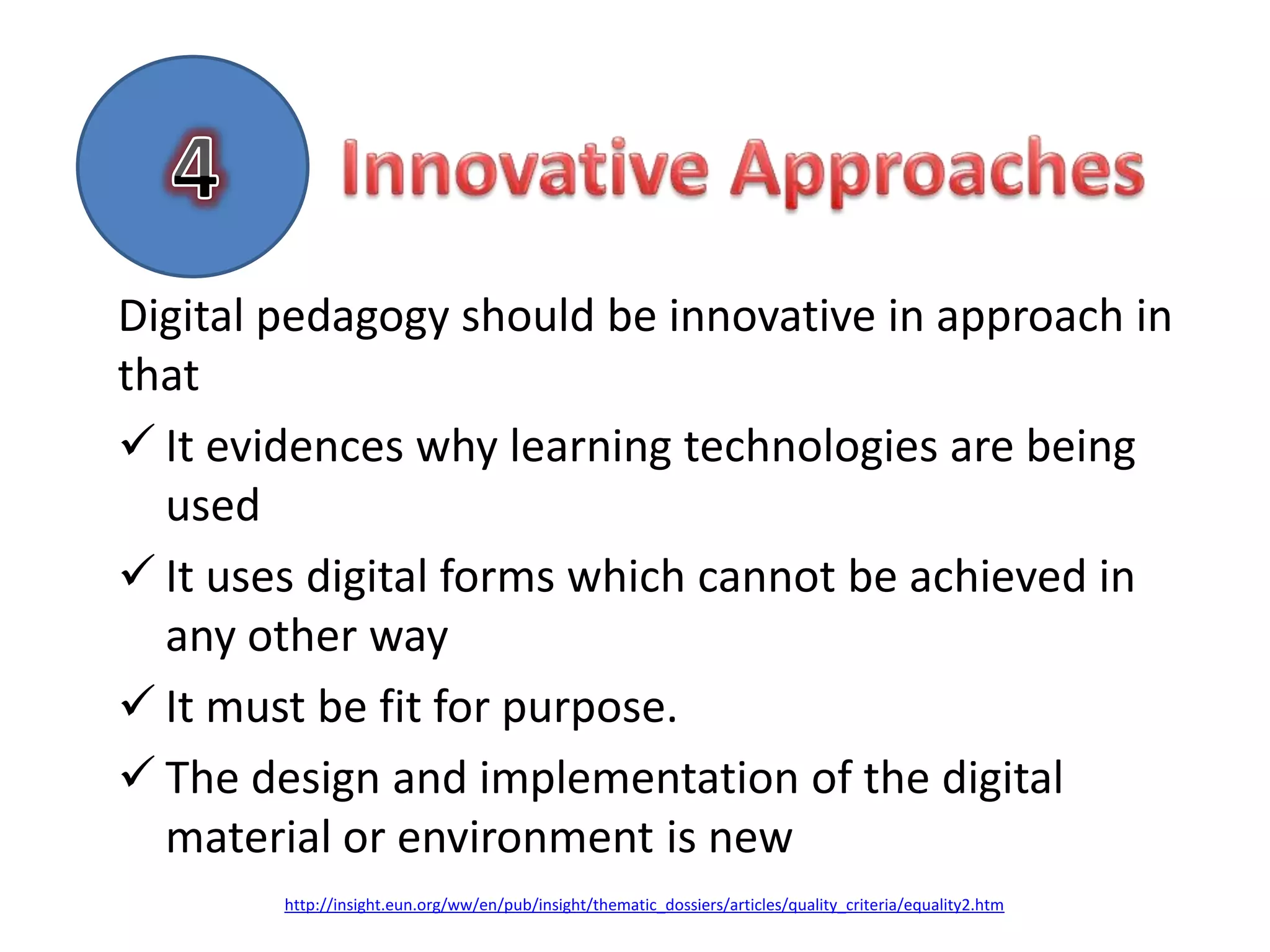 Digital pedagogy should be innovative in approach in
that
 It evidences why learning technologies are being
  used
 It uses digital forms which cannot be achieved in
  any other way
 It must be fit for purpose.
 The design and implementation of the digital
  material or environment is new
        http://insight.eun.org/ww/en/pub/insight/thematic_dossiers/articles/quality_criteria/equality2.htm
 