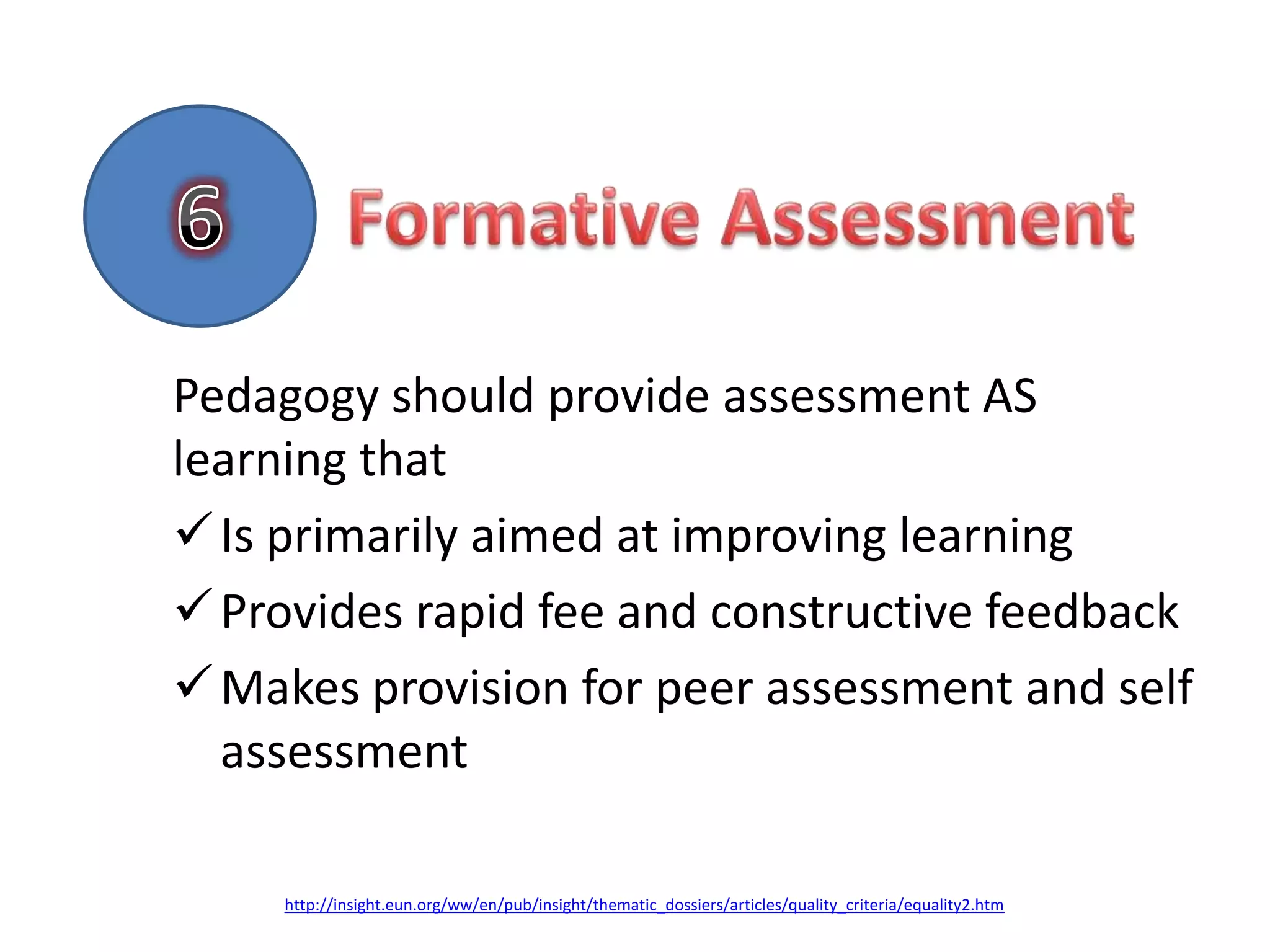 Pedagogy should provide assessment AS
learning that
 Is primarily aimed at improving learning
 Provides rapid fee and constructive feedback
 Makes provision for peer assessment and self
  assessment

     http://insight.eun.org/ww/en/pub/insight/thematic_dossiers/articles/quality_criteria/equality2.htm
 