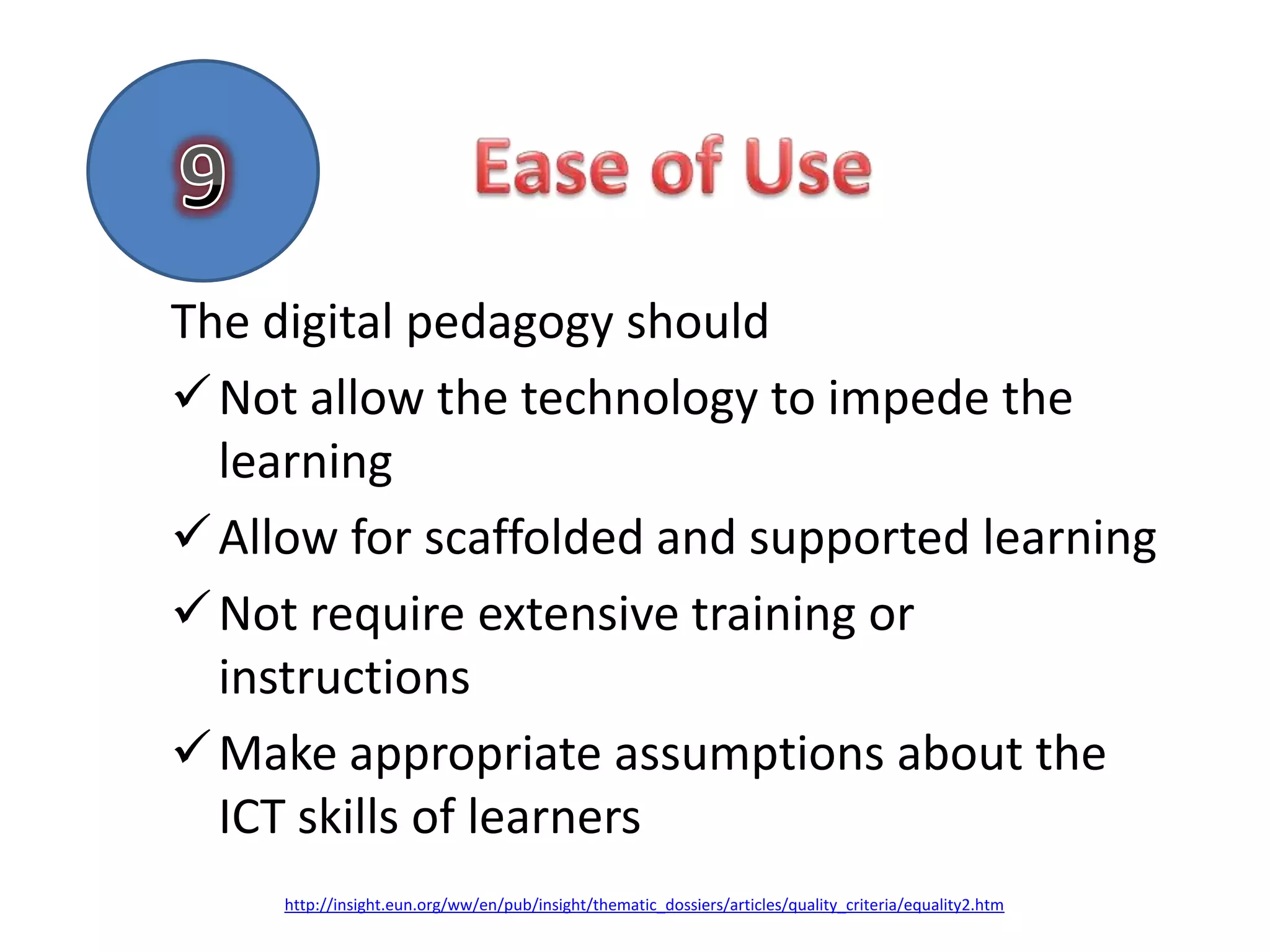 The digital pedagogy should
 Not allow the technology to impede the
  learning
 Allow for scaffolded and supported learning
 Not require extensive training or
  instructions
 Make appropriate assumptions about the
  ICT skills of learners
     http://insight.eun.org/ww/en/pub/insight/thematic_dossiers/articles/quality_criteria/equality2.htm
 