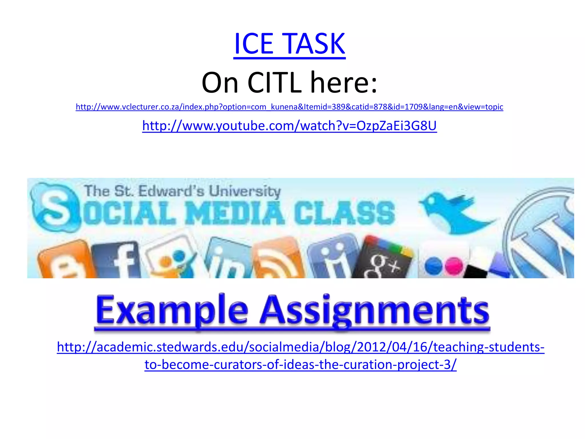 ICE TASK
                                On CITL here:
  http://www.vclecturer.co.za/index.php?option=com_kunena&Itemid=389&catid=878&id=1709&lang=en&view=topic

                 http://www.youtube.com/watch?v=OzpZaEi3G8U




http://academic.stedwards.edu/socialmedia/blog/2012/04/16/teaching-students-
             to-become-curators-of-ideas-the-curation-project-3/
 