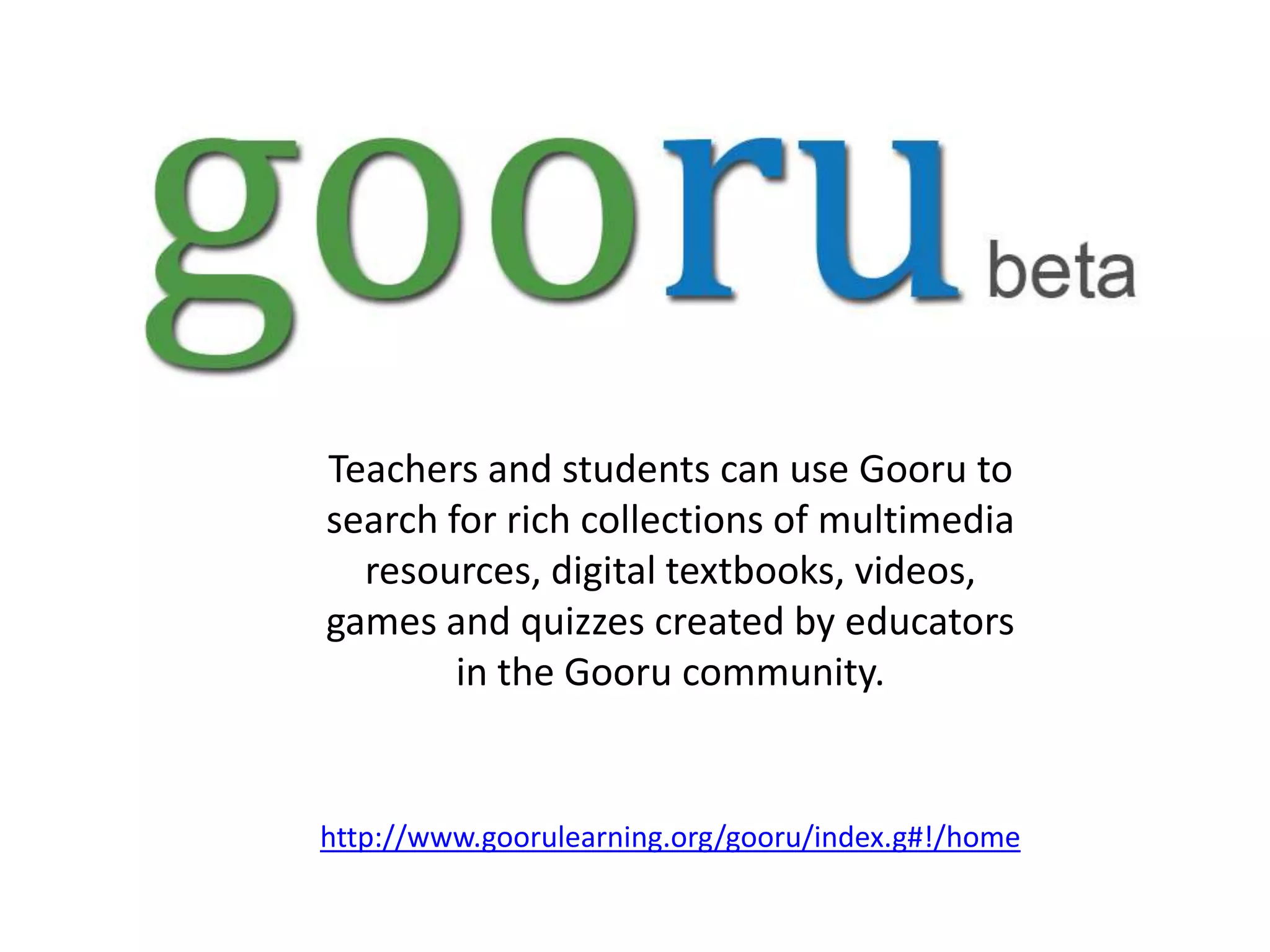 Teachers and students can use Gooru to
search for rich collections of multimedia
  resources, digital textbooks, videos,
games and quizzes created by educators
        in the Gooru community.


http://www.goorulearning.org/gooru/index.g#!/home
 