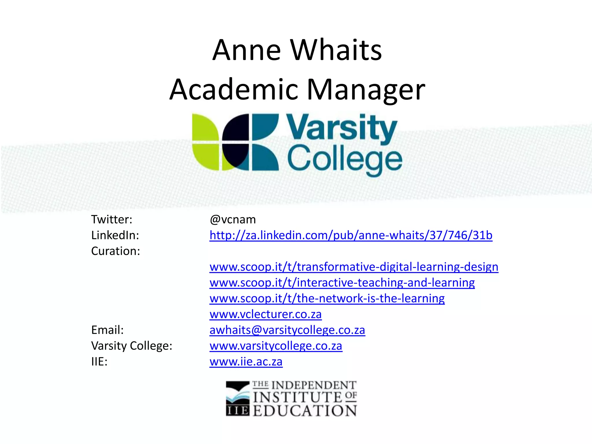 Anne Whaits
               Academic Manager


Twitter:           @vcnam
LinkedIn:          http://za.linkedin.com/pub/anne-whaits/37/746/31b
Curation:
                   www.scoop.it/t/transformative-digital-learning-design
                   www.scoop.it/t/interactive-teaching-and-learning
                   www.scoop.it/t/the-network-is-the-learning
                   www.vclecturer.co.za
Email:             awhaits@varsitycollege.co.za
Varsity College:   www.varsitycollege.co.za
IIE:               www.iie.ac.za
 