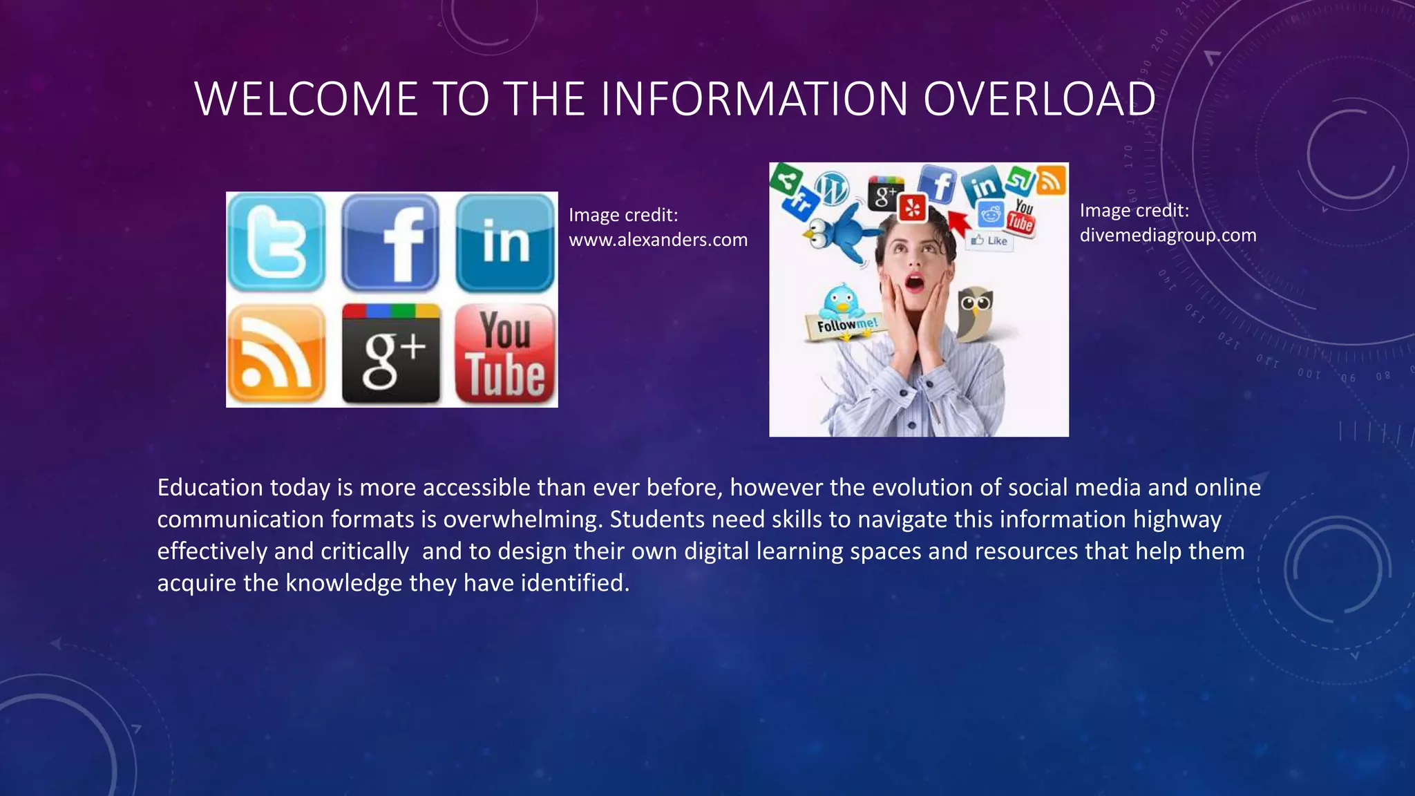 WELCOME TO THE INFORMATION OVERLOAD
Education today is more accessible than ever before, however the evolution of social media and online
communication formats is overwhelming. Students need skills to navigate this information highway
effectively and critically and to design their own digital learning spaces and resources that help them
acquire the knowledge they have identified.
Image credit:
www.alexanders.com
Image credit:
divemediagroup.com
 