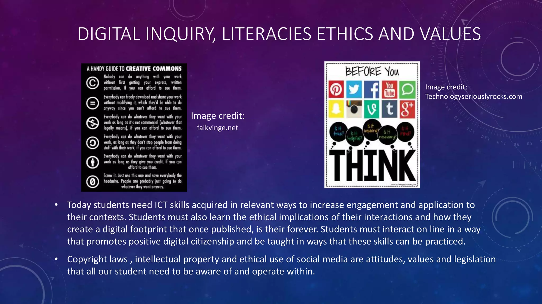 DIGITAL INQUIRY, LITERACIES ETHICS AND VALUES
• Today students need ICT skills acquired in relevant ways to increase engagement and application to
their contexts. Students must also learn the ethical implications of their interactions and how they
create a digital footprint that once published, is their forever. Students must interact on line in a way
that promotes positive digital citizenship and be taught in ways that these skills can be practiced.
• Copyright laws , intellectual property and ethical use of social media are attitudes, values and legislation
that all our student need to be aware of and operate within.
Image credit:
falkvinge.net
Image credit:
Technologyseriouslyrocks.com
 
