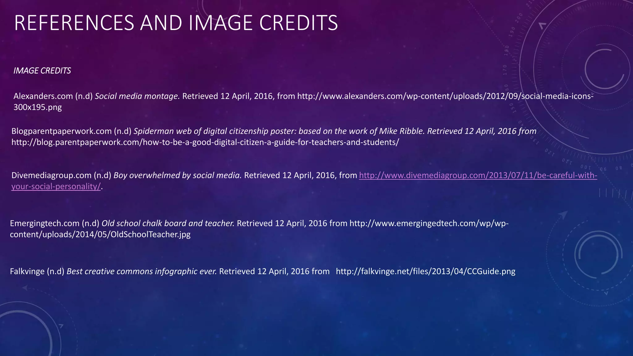 REFERENCES AND IMAGE CREDITS
IMAGE CREDITS
Falkvinge (n.d) Best creative commons infographic ever. Retrieved 12 April, 2016 from http://falkvinge.net/files/2013/04/CCGuide.png
Blogparentpaperwork.com (n.d) Spiderman web of digital citizenship poster: based on the work of Mike Ribble. Retrieved 12 April, 2016 from
http://blog.parentpaperwork.com/how-to-be-a-good-digital-citizen-a-guide-for-teachers-and-students/
Emergingtech.com (n.d) Old school chalk board and teacher. Retrieved 12 April, 2016 from http://www.emergingedtech.com/wp/wp-
content/uploads/2014/05/OldSchoolTeacher.jpg
Alexanders.com (n.d) Social media montage. Retrieved 12 April, 2016, from http://www.alexanders.com/wp-content/uploads/2012/09/social-media-icons-
300x195.png
Divemediagroup.com (n.d) Boy overwhelmed by social media. Retrieved 12 April, 2016, from http://www.divemediagroup.com/2013/07/11/be-careful-with-
your-social-personality/.
 