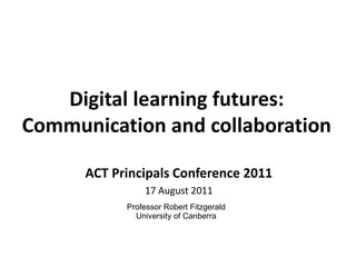 Digital learning futures: Communication and collaboration  ACT Principals Conference 2011 17 August 2011 Professor Robert Fitzgerald University of Canberra 