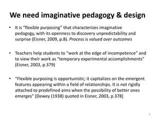 We need imaginative pedagogy & designIt is “flexible purposing” that characterizes imaginative pedagogy, with its openness to discovery unpredictability and surprise (Eisner, 2009, p.8). Process is valued over outcomesTeachers help students to “work at the edge of incompetence” and to view their work as “temporary experimental accomplishments” (Eisner, 2003, p.379)“Flexible purposing is opportunistic; it capitalizes on the emergent features appearing within a field of relationships. It is not rigidly attached to predefined aims when the possibility of better ones emerges” [Dewey (1938) quoted in Eisner, 2003, p.378]8