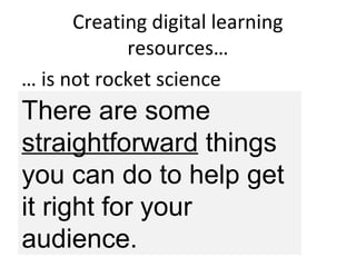 Creating digital learning
resources…
… is not rocket science
But you do need to
think a while, then…
ask people, then…
think a bit more , then…
make something, then…
test/ask people, then….
REPEAT
There are some
straightforward things
you can do to help get
it right for your
audience.
 
