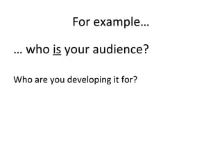 For example…
… who is your audience?
Who are you developing it for?
 