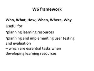 W6 framework
Who, What, How, When, Where, Why
Useful for
•planning learning resources
•planning and implementing user testing
and evaluation
– which are essential tasks when
developing learning resources
 