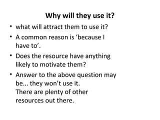 Why will they use it?
• what will attract them to use it?
• A common reason is ‘because I
have to’.
• Does the resource have anything
likely to motivate them?
• Answer to the above question may
be... they won’t use it.
There are plenty of other
resources out there.
 