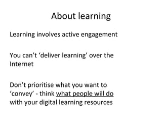 About learning
Learning involves active engagement
You can’t ‘deliver learning’ over the
Internet
Don’t prioritise what you want to
‘convey’ - think what people will do
with your digital learning resources
 