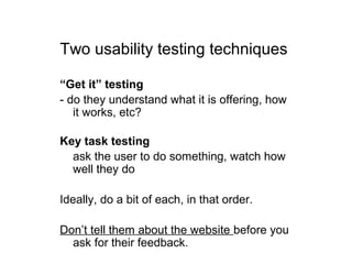 Two usability testing techniques
“Get it” testing
- do they understand what it is offering, how
it works, etc?
Key task testing
- ask the user to do something, watch how
well they do
Ideally, do a bit of each, in that order.
Don’t tell them about the website before you
ask for their feedback.
 