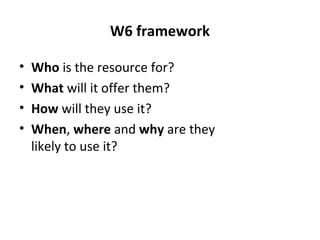 W6 framework
• Who is the resource for?
• What will it offer them?
• How will they use it?
• When, where and why are they
likely to use it?
 