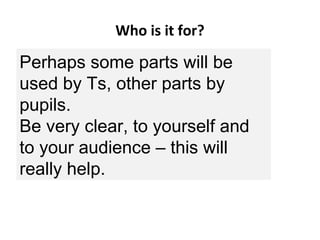 Who is it for?
If for ‘Schools’, is it for
(a)teachers/educators/mediators
(b)learners?
For example:
•KS3 History pupils, or
•Teachers of KS3 History?
Perhaps some parts will be
used by Ts, other parts by
pupils.
Be very clear, to yourself and
to your audience – this will
really help.
 