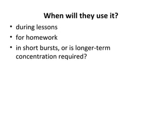 When will they use it?
• during lessons
• for homework
• in short bursts, or is longer-term
concentration required?
 