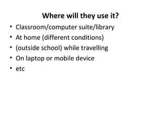 Where will they use it?
• Classroom/computer suite/library
• At home (different conditions)
• (outside school) while travelling
• On laptop or mobile device
• etc
 