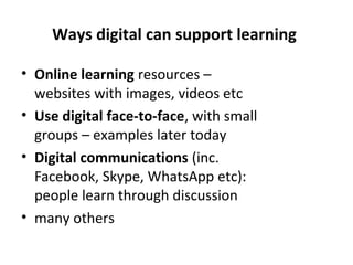 Ways digital can support learning
• Online learning resources –
websites with images, videos etc
• Use digital face-to-face, with small
groups – examples later today
• Digital communications (inc.
Facebook, Skype, WhatsApp etc):
people learn through discussion
• many others
 