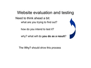 Website evaluation and testing
Need to think ahead a bit:
– what are you trying to find out?
– how do you intend to test it?
– why? what will do you do as a result?
The Why?Why? should drive this process
 