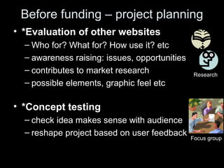 Before funding – project planning
• *Evaluation of other websites
– Who for? What for? How use it? etc
– awareness raising: issues, opportunities
– contributes to market research
– possible elements, graphic feel etc
• *Concept testing
– check idea makes sense with audience
– reshape project based on user feedback
Focus group
Research
 