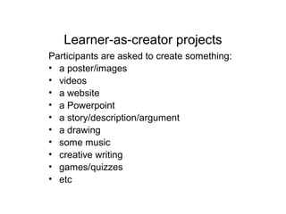 Learner-as-creator projects
Participants are asked to create something:
• a poster/images
• videos
• a website
• a Powerpoint
• a story/description/argument
• a drawing
• some music
• creative writing
• games/quizzes
• etc
 