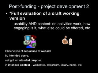 Post-funding - project development 2
• *Full evaluation of a draft working
version
– usability AND content: do activities work, how
engaging is it, what else could be offered, etc
Observation of actual use of website
by intended users,
using it for intended purpose,
in intended context – workplace, classroom, library, home, etc
 