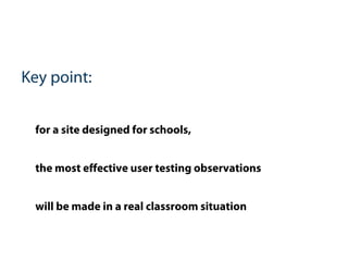 Key point:
for a site designed for schools,
the most effective user testing observations
will be made in a real classroom situation
 