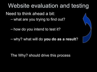 Website evaluation and testing
Need to think ahead a bit:
– what are you trying to find out?
– how do you intend to test it?
– why? what will do you do as a result?
The Why?Why? should drive this process
 