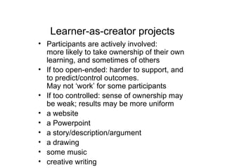 Learner-as-creator projects
• Participants are actively involved:
more likely to take ownership of their own
learning, and sometimes of others
• If too open-ended: harder to support, and
to predict/control outcomes.
May not ‘work’ for some participants
• If too controlled: sense of ownership may
be weak; results may be more uniform
• a website
• a Powerpoint
• a story/description/argument
• a drawing
• some music
• creative writing
 