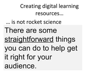 Creating digital learning
resources…
… is not rocket science
But you do need to
think a while, then…
ask people, then…
think a bit more , then…
make something, then…
ask people, then…. REPEAT
There are some
straightforward things
you can do to help get
it right for your
audience.
 