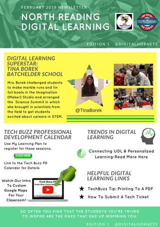 NORTH READING
DIGITAL LEARNING
F E B R U A R Y 2 0 1 8 N E W S L E T T E R
DIGITAL LEARNING
SUPERSTAR:
TINA BOREK
BATCHELDER SCHOOL
SO OFTEN YOU FIND THAT THE STUDENTS YOU'RE TRYING
TO INSPIRE ARE THE ONES THAT END UP INSPIRING YOU.
E D I T I O N 1     @ D I G I T A L H O R N E T S
TECH BUZZ PROFESSIONAL
DEVELOPMENT CALENDAR
TRENDS IN DIGITAL
LEARNING
Mrs. Borek challenged students
to make marble runs and tin
foil boats in the Imagination
(Maker) Studio and arranged
the Science Summit in which
she brought in scientists from
the field to get students
excited about careers in STEM.
Use My Learning Plan to
register for these sessions.
Link to the Tech Buzz PD
Calendar for Details
Watch Our Intro
To Custom
Google Maps
For Your
Classroom!
HELPFUL DIGITAL
LEARNING LINKS
Connecting UDL & Personalized
Learning-Read More Here
TechBuzz Tip: Printing To A PDF
How To Submit A Tech Ticket
E D I T I O N 1     @ D I G I T A L H O R N E T S
@TinaBorek
 