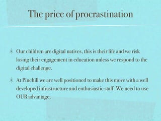 The price of procrastination


Our children are digital natives, this is their life and we risk
losing their engagement in education unless we respond to the
digital challenge.

At Pinehill we are well positioned to make this move with a well
developed infrastructure and enthusiastic staff. We need to use
OUR advantage.
 