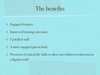 The benefits

Engaged learners

Improved learning outcomes

Upskilled staff

A more engaged parent body

Provision of critical life skills to allow our children to function in
a digital world
 