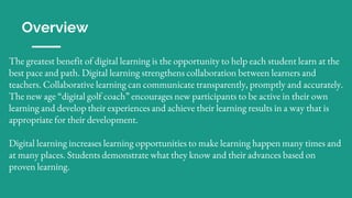 Overview
The greatest benefit of digital learning is the opportunity to help each student learn at the
best pace and path. Digital learning strengthens collaboration between learners and
teachers. Collaborative learning can communicate transparently, promptly and accurately.
The new age “digital golf coach” encourages new participants to be active in their own
learning and develop their experiences and achieve their learning results in a way that is
appropriate for their development.
Digital learning increases learning opportunities to make learning happen many times and
at many places. Students demonstrate what they know and their advances based on
proven learning.