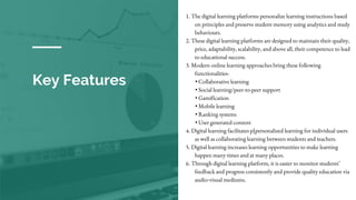 Key Features
1. The digital learning platforms personalize learning instructions based
on principles and preserve student memory using analytics and study
behaviours.
2. These digital learning platforms are designed to maintain their quality,
price, adaptability, scalability, and above all, their competence to lead
to educational success.
3. Modern online learning approaches bring these following
functionalities-
• Collaborative learning
• Social learning/peer-to-peer support
• Gamification
• Mobile learning
• Ranking systems
• User generated content
4. Digital learning facilitates p[personalized learning for individual users
as well as collaborating learning between students and teachers.
5. Digital learning increases learning opportunities to make learning
happen many times and at many places.
6. Through digital learning platform, it is easier to monitor students’
feedback and progress consistently and provide quality education via
audio-visual mediums.