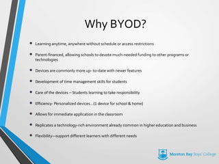 Why BYOD?
• Learning anytime, anywhere without schedule or access restrictions
• Parent-financed, allowing schools to devote much-needed funding to other programs or
technologies
• Devices are commonly more up- to-date with newer features
• Development of time management skills for students
• Care of the devices – Students learning to take responsibility
• Efficiency- Personalized devices…(1 device for school & home)
• Allows for immediate application in the classroom
• Replicates a technology-rich environment already common in higher education and business
• Flexibility—support different learners with different needs
 