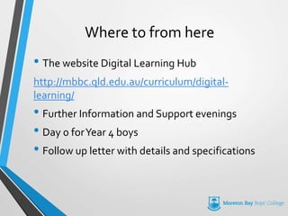 Where to from here
• The website Digital Learning Hub
http://mbbc.qld.edu.au/curriculum/digital-
learning/
• Further Information and Support evenings
• Day 0 forYear 4 boys
• Follow up letter with details and specifications
 