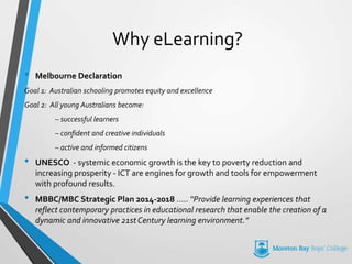 Why eLearning?
• Melbourne Declaration
Goal 1: Australian schooling promotes equity and excellence
Goal 2: All young Australians become:
– successful learners
– confident and creative individuals
– active and informed citizens
• UNESCO - systemic economic growth is the key to poverty reduction and
increasing prosperity - ICT are engines for growth and tools for empowerment
with profound results.
• MBBC/MBC Strategic Plan 2014-2018 ….. “Provide learning experiences that
reflect contemporary practices in educational research that enable the creation of a
dynamic and innovative 21st Century learning environment.”
 