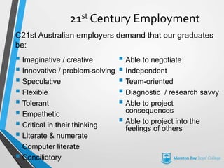21st Century Employment
 Imaginative / creative
 Innovative / problem-solving
 Speculative
 Flexible
 Tolerant
 Empathetic
 Critical in their thinking
 Literate & numerate
 Computer literate
 Conciliatory
 Able to negotiate
 Independent
 Team-oriented
 Diagnostic / research savvy
 Able to project
consequences
 Able to project into the
feelings of others
C21st Australian employers demand that our graduates
be:
 