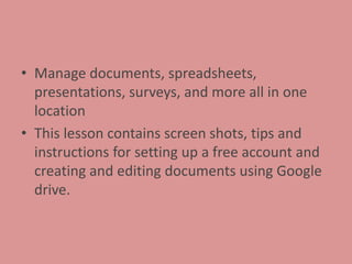• Manage documents, spreadsheets,
presentations, surveys, and more all in one
location
• This lesson contains screen shots, tips and
instructions for setting up a free account and
creating and editing documents using Google
drive.
 