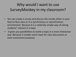 Why would I want to use
SurveyMonkey in my classroom?
• You can create a survey and discuss the results either in your
face-to-face class or in a synchronous or asynchronous
environment. Because it is a relatively simple way of raising
students‟ interest in a topic
• It gives you possibilities to tackle a topic in a more interactive
way Because it creates some input for class discussions or
even assessment purposes
 