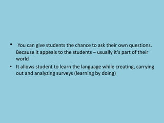 • You can give students the chance to ask their own questions.
Because it appeals to the students – usually it’s part of their
world
• It allows student to learn the language while creating, carrying
out and analyzing surveys (learning by doing)
 