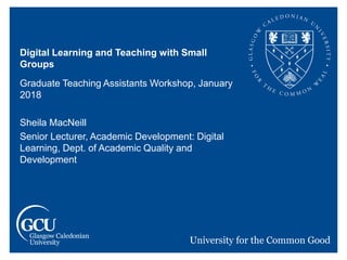 Digital Learning and Teaching with Small
Groups
Graduate Teaching Assistants Workshop, January
2018
Sheila MacNeill
Senior Lecturer, Academic Development: Digital
Learning, Dept. of Academic Quality and
Development
 