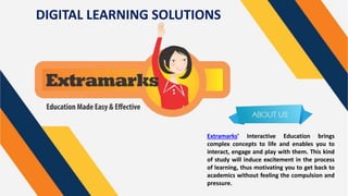 DIGITAL LEARNING SOLUTIONS
Extramarks’ Interactive Education brings
complex concepts to life and enables you to
interact, engage and play with them. This kind
of study will induce excitement in the process
of learning, thus motivating you to get back to
academics without feeling the compulsion and
pressure.
 