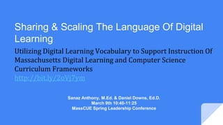 Utilizing Digital Learning Vocabulary to Support Instruction Of
Massachusetts Digital Learning and Computer Science
Curriculum Frameworks
http://bit.ly/2oVj7ym
Sharing & Scaling The Language Of Digital
Learning
Sanaz Anthony, M.Ed. & Daniel Downs, Ed.D.
March 9th 10:40-11:25
MassCUE Spring Leadership Conference
 