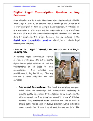 MOS Legal Transcription Service                                 Call: (800) 670 2809



Digital Legal                     Transcription               Services           –     Key
Features
Legal dictation and its transcription have been revolutionized with the
advent digital transcription services. Voice recordings are converted to
convenient digital file formats using a digital recorder, downloaded on
to a computer or other mass storage device and securely transferred
by e-mail or FTP to the transcription company. Dictation can also be
done by telephone. This article discusses the key features of the
digital legal transcription services offered by a reliable legal
transcription company.


Customized Legal Transcription Service for the Legal
Community

A       reliable   legal    transcription         service
provider is well-equipped to deliver quality
digital transcription solutions to suit the
requirements         of     all    types     of     legal
professionals       –      from    individual       legal
practitioners to big law firms.               The key
features of these companies and their
services:


    •     Advanced technology: The legal transcription company
          would have the technology and infrastructure necessary to
          provide quality transcripts. If the dictation is by telephone, the
          attorney can dictate from anywhere using the company’s toll-free
          number. Fully automated digital recorders can also be used to
          ensure easy, flexible and productive dictation. Some companies
          even provide the dictator free of cost for volume jobs. The



                             Digital Legal Transcription Services
 