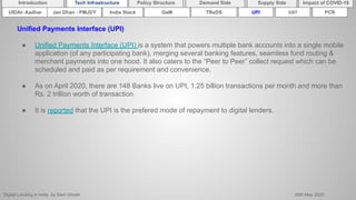 Digital Lending in India by Sam Ghosh 26th May 2020
Introduction Policy Structure Demand Side Impact of COVID-19Supply SideTech Infrastructure
Unified Payments Interface (UPI)
● Unified Payments Interface (UPI) is a system that powers multiple bank accounts into a single mobile
application (of any participating bank), merging several banking features, seamless fund routing &
merchant payments into one hood. It also caters to the “Peer to Peer” collect request which can be
scheduled and paid as per requirement and convenience.
● As on April 2020, there are 148 Banks live on UPI, 1.25 billion transactions per month and more than
Rs. 2 trillion worth of transaction.
● It is reported that the UPI is the prefered mode of repayment to digital lenders.
India Stack TReDSUIDAI- Aadhar UPI GSTGeMJan Dhan - PMJDY PCR
 