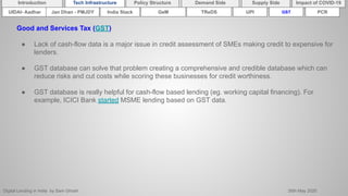 Digital Lending in India by Sam Ghosh 26th May 2020
Introduction Policy Structure Demand Side Impact of COVID-19Supply SideTech Infrastructure
Good and Services Tax (GST)
● Lack of cash-flow data is a major issue in credit assessment of SMEs making credit to expensive for
lenders.
● GST database can solve that problem creating a comprehensive and credible database which can
reduce risks and cut costs while scoring these businesses for credit worthiness.
● GST database is really helpful for cash-flow based lending (eg. working capital financing). For
example, ICICI Bank started MSME lending based on GST data.
India Stack TReDSUIDAI- Aadhar UPI GSTGeMJan Dhan - PMJDY PCR
 
