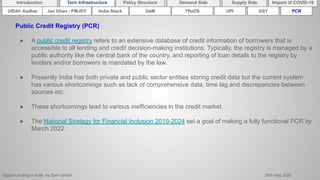 Digital Lending in India by Sam Ghosh 26th May 2020
Introduction Policy Structure Demand Side Impact of COVID-19Supply SideTech Infrastructure
Public Credit Registry (PCR)
● A public credit registry refers to an extensive database of credit information of borrowers that is
accessible to all lending and credit decision-making institutions. Typically, the registry is managed by a
public authority like the central bank of the country, and reporting of loan details to the registry by
lenders and/or borrowers is mandated by the law.
● Presently India has both private and public sector entities storing credit data but the current system
has various shortcomings such as lack of comprehensive data, time lag and discrepancies between
sources etc.
● These shortcomings lead to various inefficiencies in the credit market.
● The National Strategy for Financial Inclusion 2019-2024 set a goal of making a fully functional PCR by
March 2022.
India Stack TReDSUIDAI- Aadhar UPI GSTGeMJan Dhan - PMJDY PCR
 